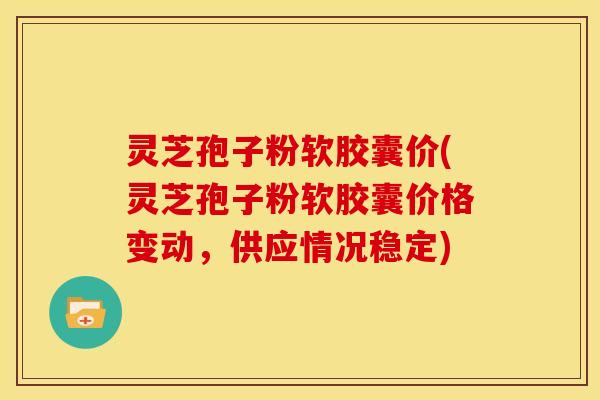 灵芝孢子粉软胶囊价(灵芝孢子粉软胶囊价格变动,供应情况稳定)