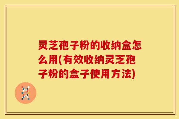 灵芝孢子粉的收纳盒怎么用(有效收纳灵芝孢子粉的盒子使用方法)