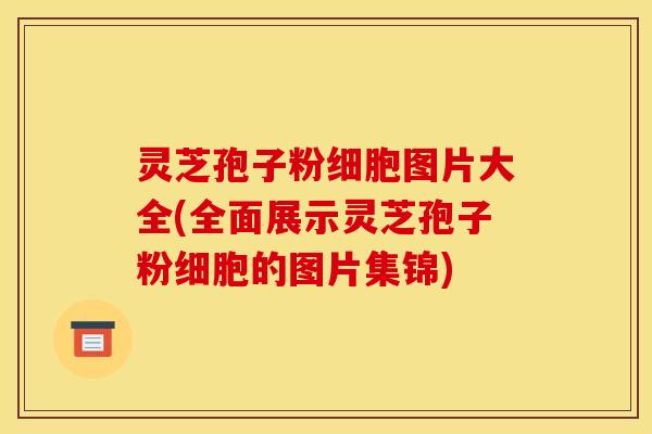 灵芝孢子粉细胞图片大全(全面展示灵芝孢子粉细胞的图片集锦)