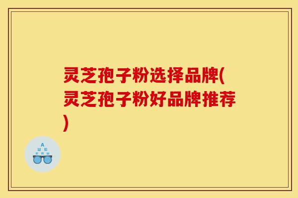 灵芝孢子粉选择品牌(灵芝孢子粉好品牌推荐)
