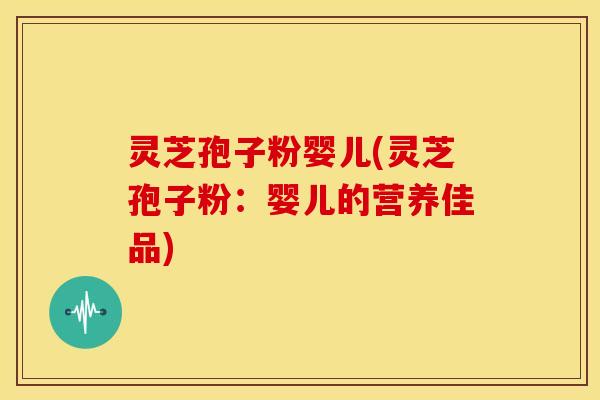灵芝孢子粉婴儿(灵芝孢子粉:婴儿的营养佳品)