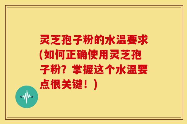 灵芝孢子粉的水温要求(如何正确使用灵芝孢子粉?掌握这个水温要点很关键!)