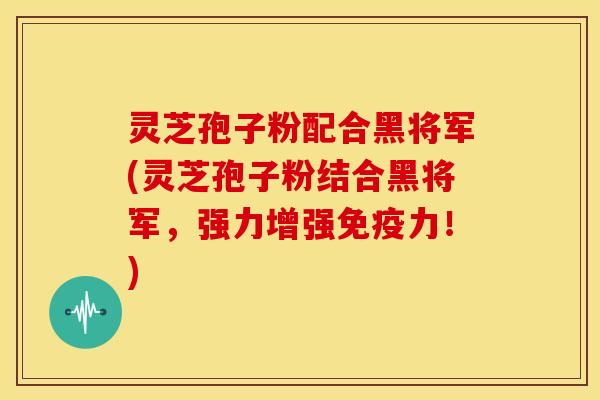 灵芝孢子粉配合黑将军(灵芝孢子粉结合黑将军，强力增强免疫力！)
