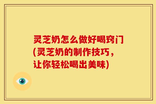 灵芝奶怎么做好喝窍门(灵芝奶的制作技巧,让你轻松喝出美味)
