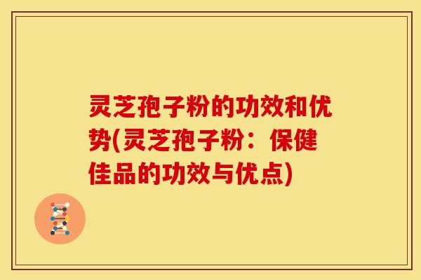 灵芝孢子粉的功效和优势(灵芝孢子粉:保健佳品的功效与优点)