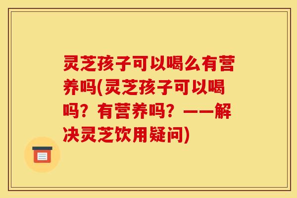 灵芝孩子可以喝么有营养吗(灵芝孩子可以喝吗?有营养吗?——解决灵芝饮用疑问)