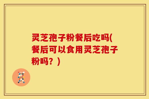 灵芝孢子粉餐后吃吗(餐后可以食用灵芝孢子粉吗？)