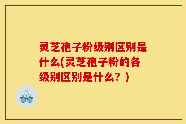 灵芝孢子粉级别区别是什么(灵芝孢子粉的各级别区别是什么？)