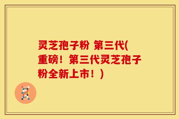 灵芝孢子粉 第三代(重磅!第三代灵芝孢子粉全新上市!)