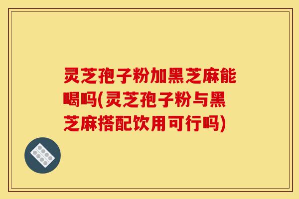 灵芝孢子粉加黑芝麻能喝吗(灵芝孢子粉与黑芝麻搭配饮用可行吗)
