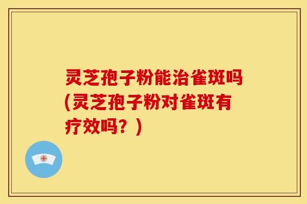 灵芝孢子粉能治雀斑吗(灵芝孢子粉对雀斑有疗效吗?)