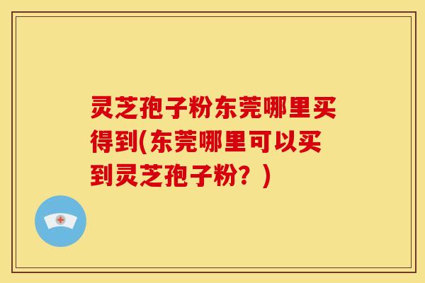 灵芝孢子粉东莞哪里买得到(东莞哪里可以买到灵芝孢子粉?)
