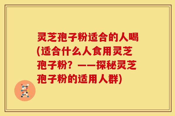 灵芝孢子粉适合的人喝(适合什么人食用灵芝孢子粉?——探秘灵芝孢子粉的适用人群)