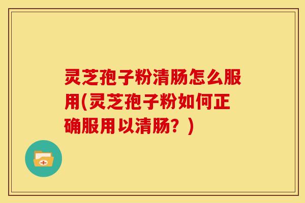 灵芝孢子粉清肠怎么服用(灵芝孢子粉如何正确服用以清肠？)
