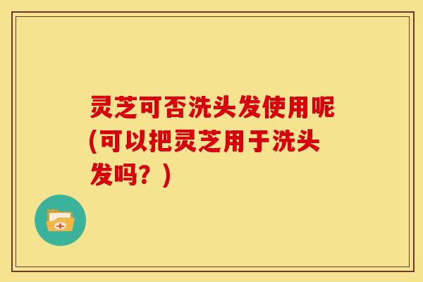 灵芝可否洗头发使用呢(可以把灵芝用于洗头发吗？)