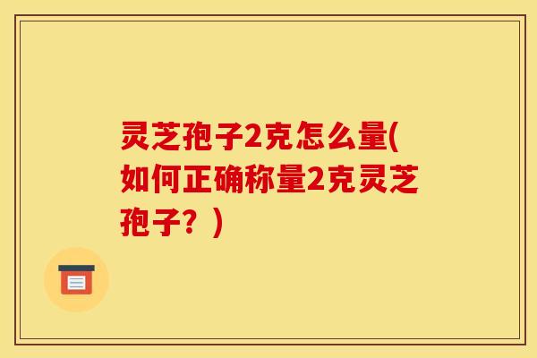 灵芝孢子2克怎么量(如何正确称量2克灵芝孢子?)