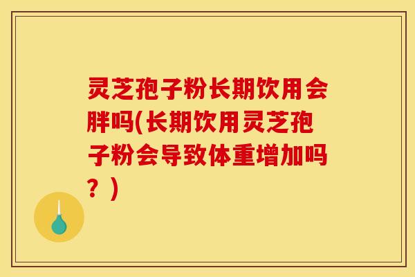 灵芝孢子粉长期饮用会胖吗(长期饮用灵芝孢子粉会导致体重增加吗？)