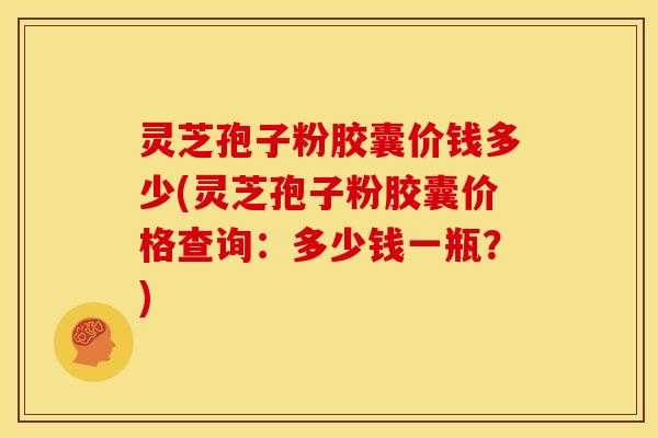 灵芝孢子粉胶囊价钱多少(灵芝孢子粉胶囊价格查询:多少钱一瓶?)