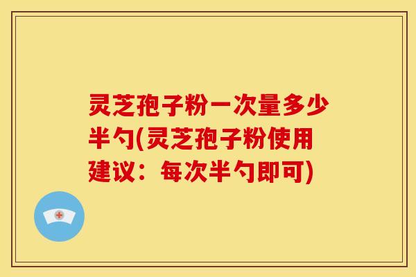 灵芝孢子粉一次量多少半勺(灵芝孢子粉使用建议：每次半勺即可)