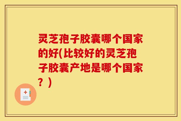 灵芝孢子胶囊哪个国家的好(比较好的灵芝孢子胶囊产地是哪个国家?)