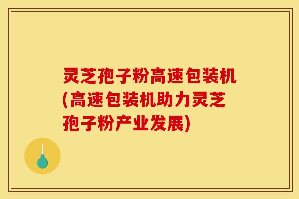 灵芝孢子粉高速包装机(高速包装机助力灵芝孢子粉产业发展)