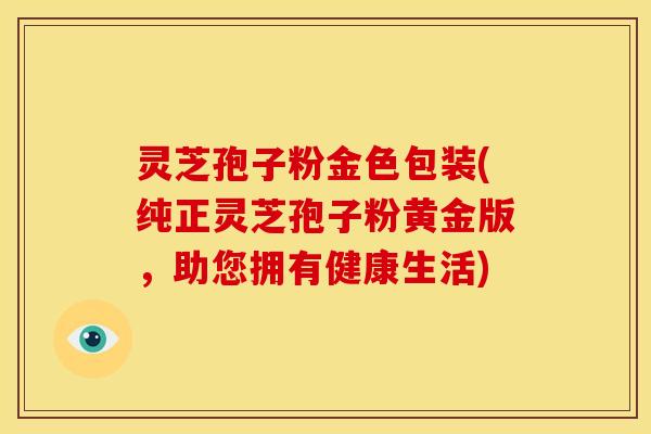 灵芝孢子粉金色包装(纯正灵芝孢子粉黄金版，助您拥有健康生活)