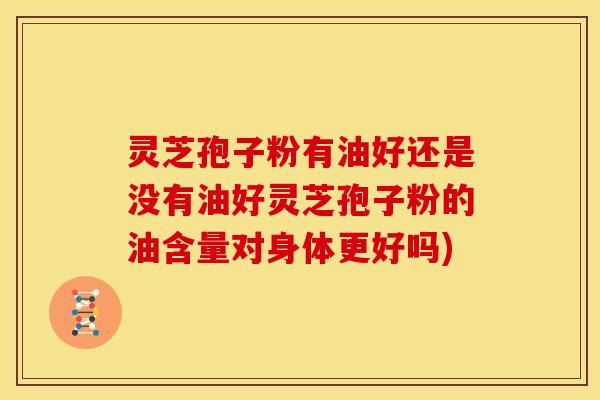 灵芝孢子粉有油好还是没有油好灵芝孢子粉的油含量对身体更好吗)