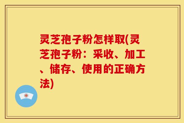 灵芝孢子粉怎样取(灵芝孢子粉：采收、加工、储存、使用的正确方法)
