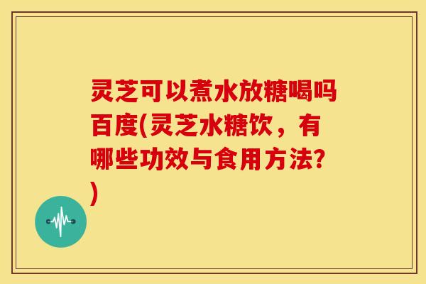 灵芝可以煮水放糖喝吗百度(灵芝水糖饮，有哪些功效与食用方法？)