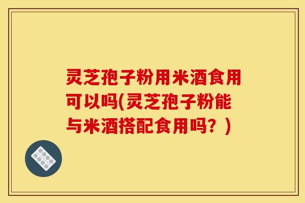 灵芝孢子粉用米酒食用可以吗(灵芝孢子粉能与米酒搭配食用吗?)