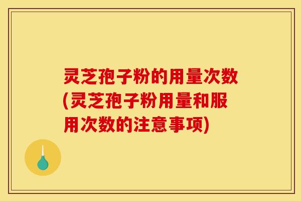 灵芝孢子粉的用量次数(灵芝孢子粉用量和服用次数的注意事项)