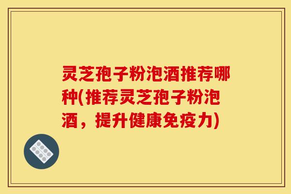 灵芝孢子粉泡酒推荐哪种(推荐灵芝孢子粉泡酒,提升健康免疫力)