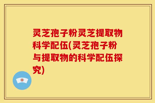 灵芝孢子粉灵芝提取物科学配伍(灵芝孢子粉与提取物的科学配伍探究)