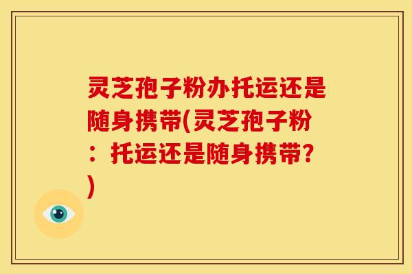 灵芝孢子粉办托运还是随身携带(灵芝孢子粉:托运还是随身携带?)