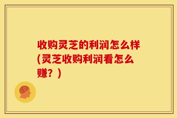 收购灵芝的利润怎么样(灵芝收购利润看怎么赚?)