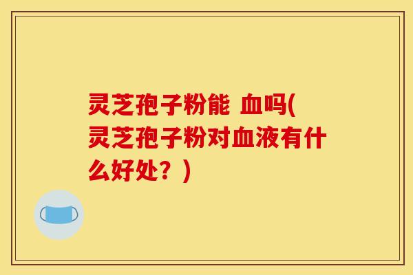 灵芝孢子粉能 血吗(灵芝孢子粉对血液有什么好处？)