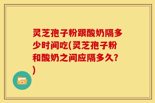 灵芝孢子粉跟酸奶隔多少时间吃(灵芝孢子粉和酸奶之间应隔多久？)