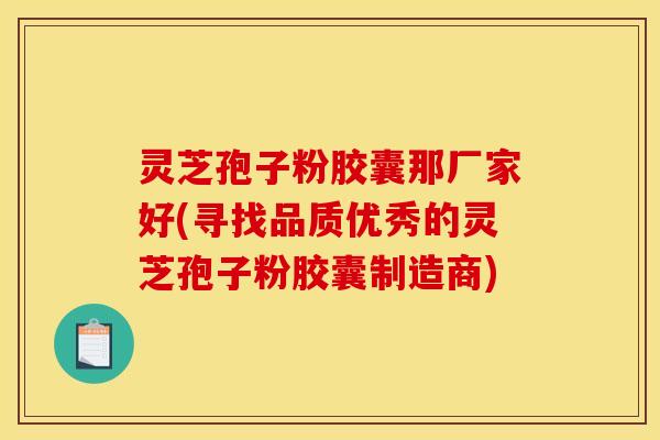 灵芝孢子粉胶囊那厂家好(寻找品质优秀的灵芝孢子粉胶囊制造商)