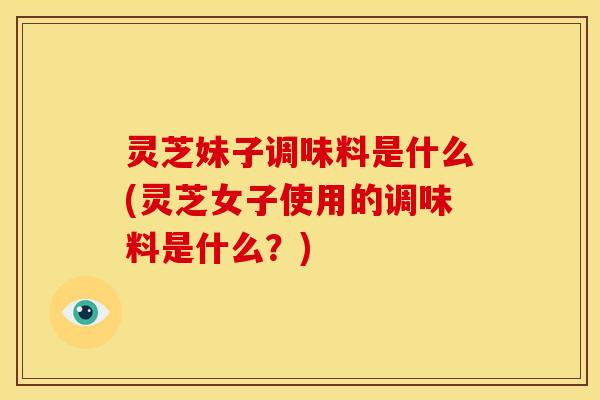 灵芝妹子调味料是什么(灵芝女子使用的调味料是什么?)