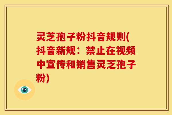 灵芝孢子粉抖音规则(抖音新规:禁止在视频中宣传和销售灵芝孢子粉)