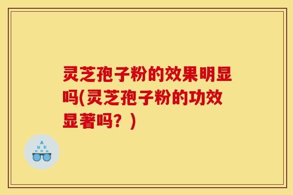 灵芝孢子粉的效果明显吗(灵芝孢子粉的功效显著吗?)