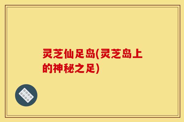 灵芝仙足岛(灵芝岛上的神秘之足)