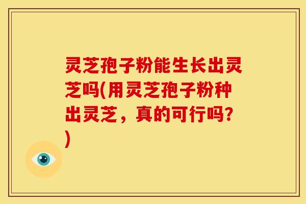灵芝孢子粉能生长出灵芝吗(用灵芝孢子粉种出灵芝，真的可行吗？)