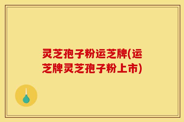 灵芝孢子粉运芝牌(运芝牌灵芝孢子粉上市)