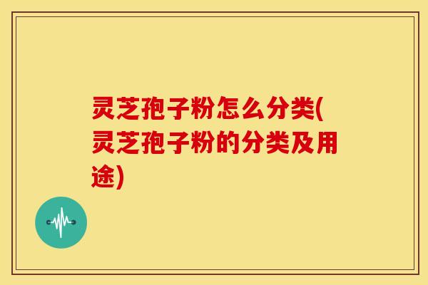 灵芝孢子粉怎么分类(灵芝孢子粉的分类及用途)