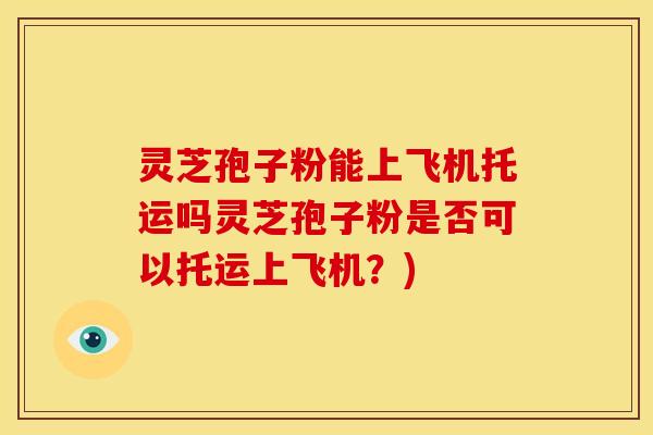 灵芝孢子粉能上飞机托运吗灵芝孢子粉是否可以托运上飞机?)