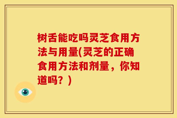 树舌能吃吗灵芝食用方法与用量(灵芝的正确食用方法和剂量,你知道吗?)