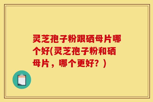 灵芝孢子粉跟硒母片哪个好(灵芝孢子粉和硒母片，哪个更好？)