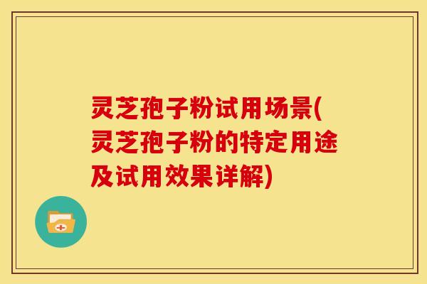 灵芝孢子粉试用场景(灵芝孢子粉的特定用途及试用效果详解)