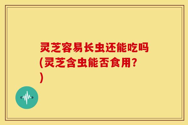 灵芝容易长虫还能吃吗(灵芝含虫能否食用？)